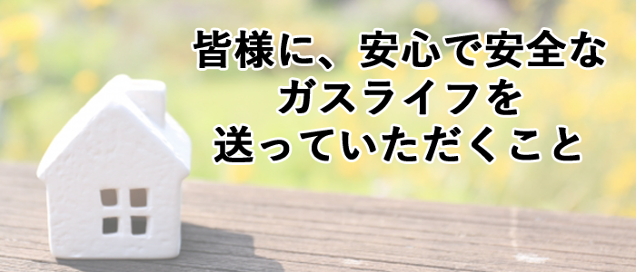 皆様に安心で安全なガスライフを送っていただくこと